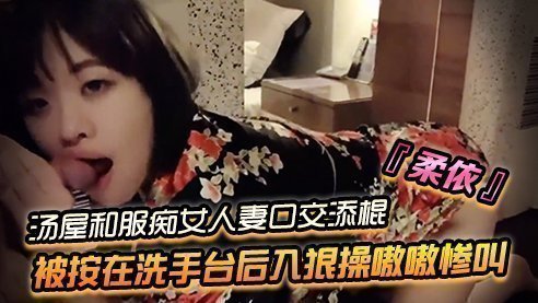 SWAG‘柔依’汤屋和服痴女小人妻口交添棍被按在洗手台后入狠操嗷嗷惨叫